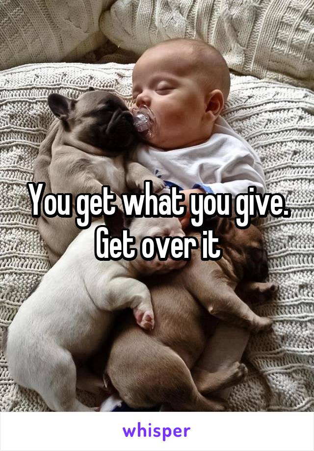 You get what you give. Get over it