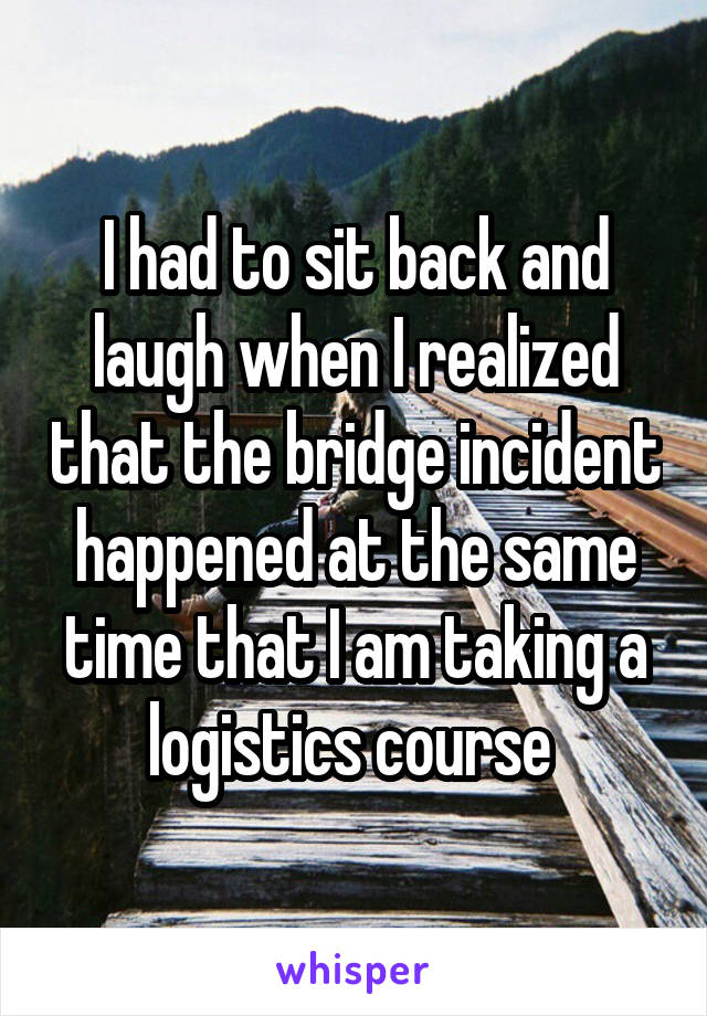 I had to sit back and laugh when I realized that the bridge incident happened at the same time that I am taking a logistics course 