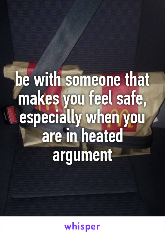 be with someone that makes you feel safe, especially when you are in heated argument