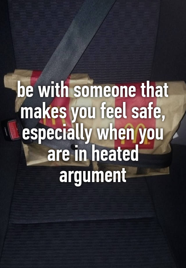 be with someone that makes you feel safe, especially when you are in heated argument