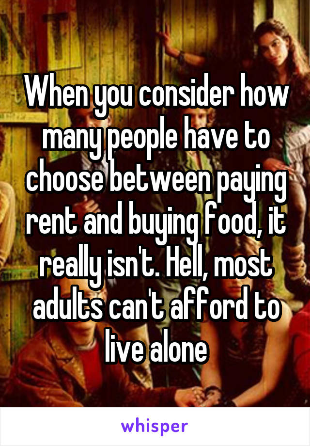 When you consider how many people have to choose between paying rent and buying food, it really isn't. Hell, most adults can't afford to live alone