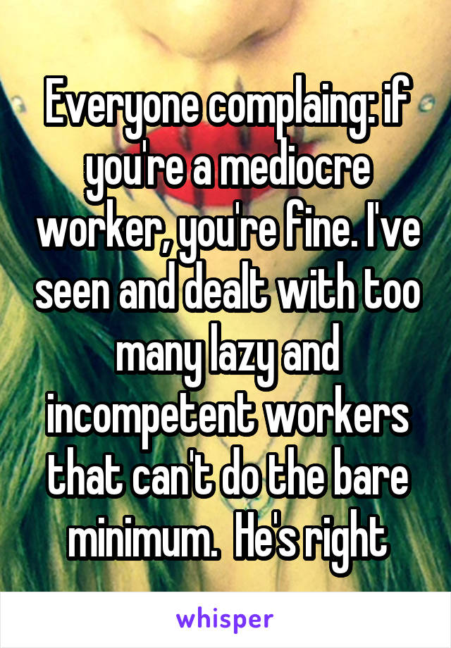 Everyone complaing: if you're a mediocre worker, you're fine. I've seen and dealt with too many lazy and incompetent workers that can't do the bare minimum.  He's right