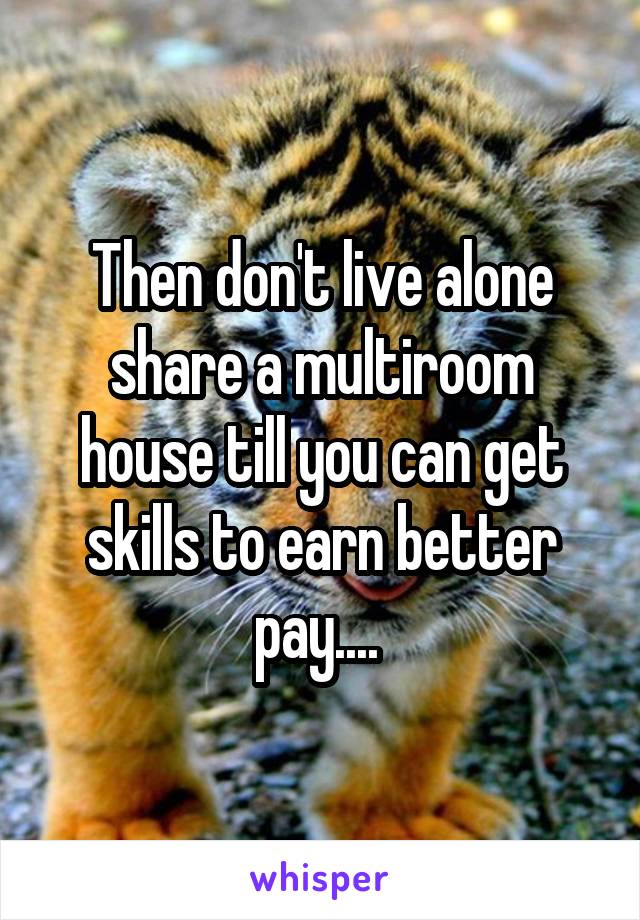 Then don't live alone share a multiroom house till you can get skills to earn better pay.... 