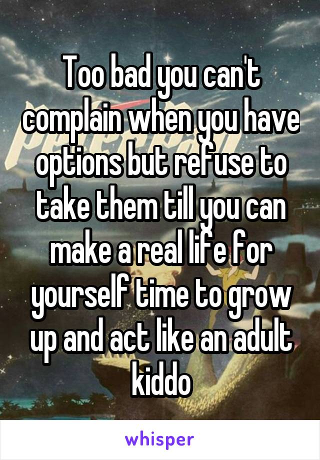 Too bad you can't complain when you have options but refuse to take them till you can make a real life for yourself time to grow up and act like an adult kiddo