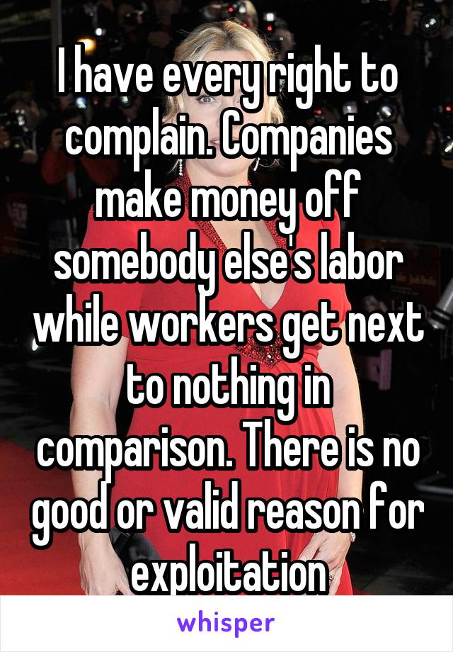 I have every right to complain. Companies make money off somebody else's labor while workers get next to nothing in comparison. There is no good or valid reason for exploitation