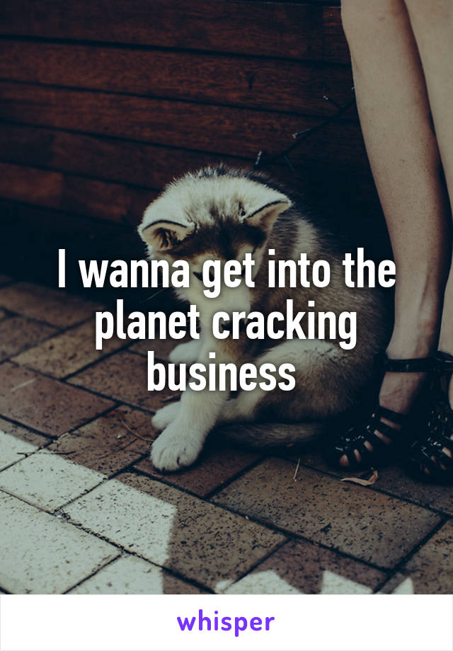 I wanna get into the planet cracking business 