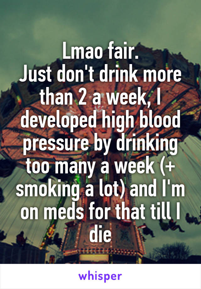 Lmao fair.
Just don't drink more than 2 a week, I developed high blood pressure by drinking too many a week (+ smoking a lot) and I'm on meds for that till I die