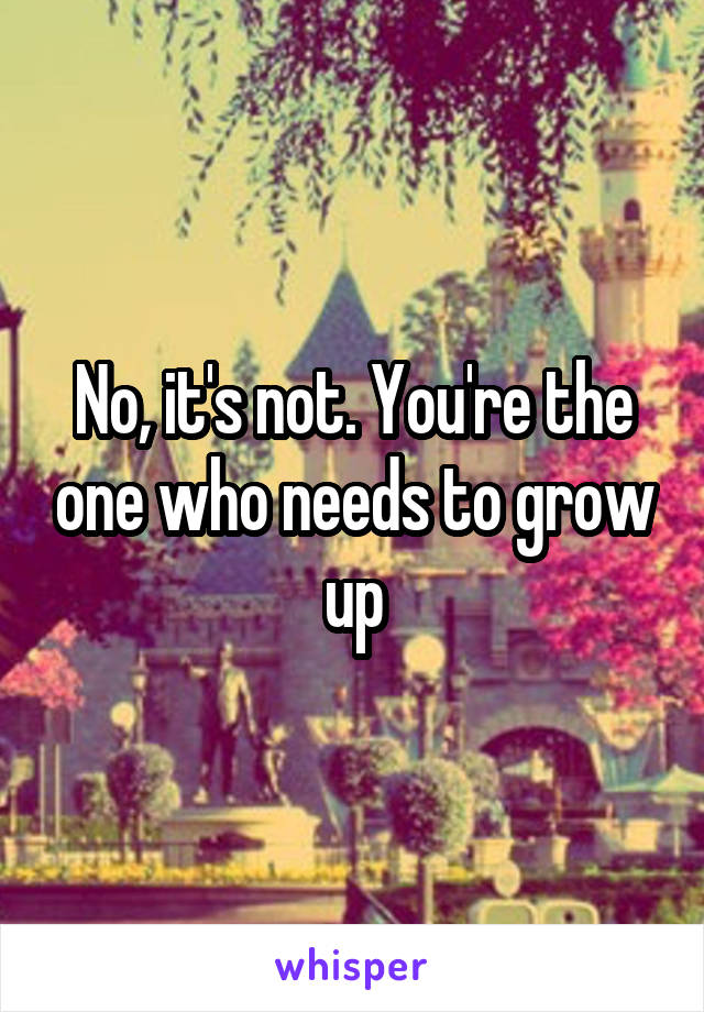 No, it's not. You're the one who needs to grow up