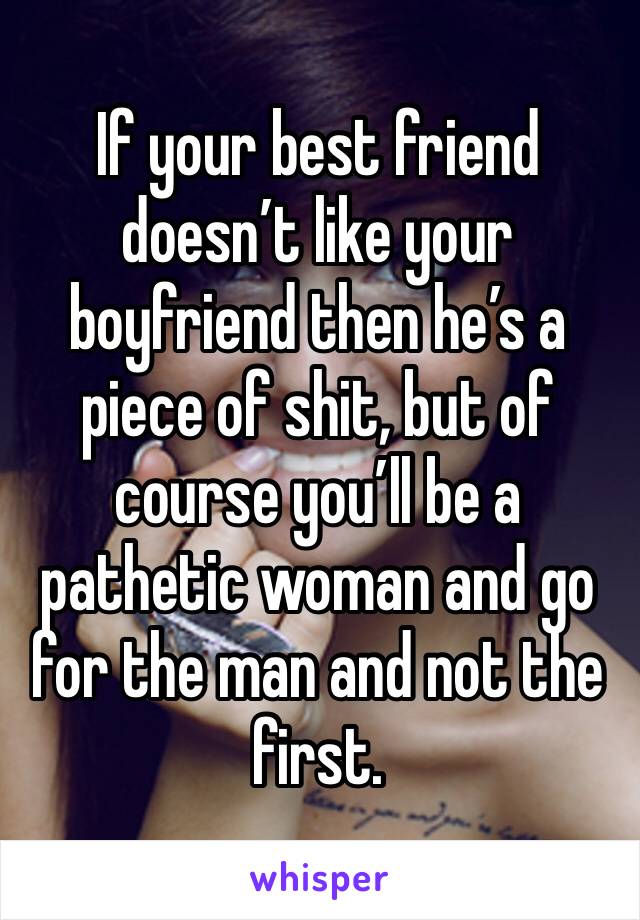 If your best friend doesn’t like your boyfriend then he’s a piece of shit, but of course you’ll be a pathetic woman and go for the man and not the first.