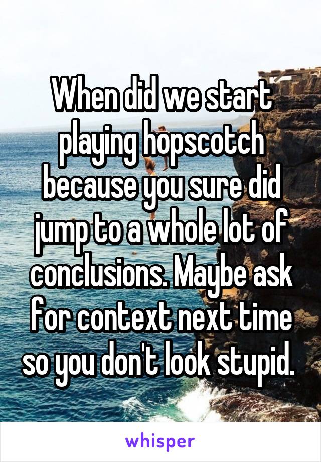 When did we start playing hopscotch because you sure did jump to a whole lot of conclusions. Maybe ask for context next time so you don't look stupid. 