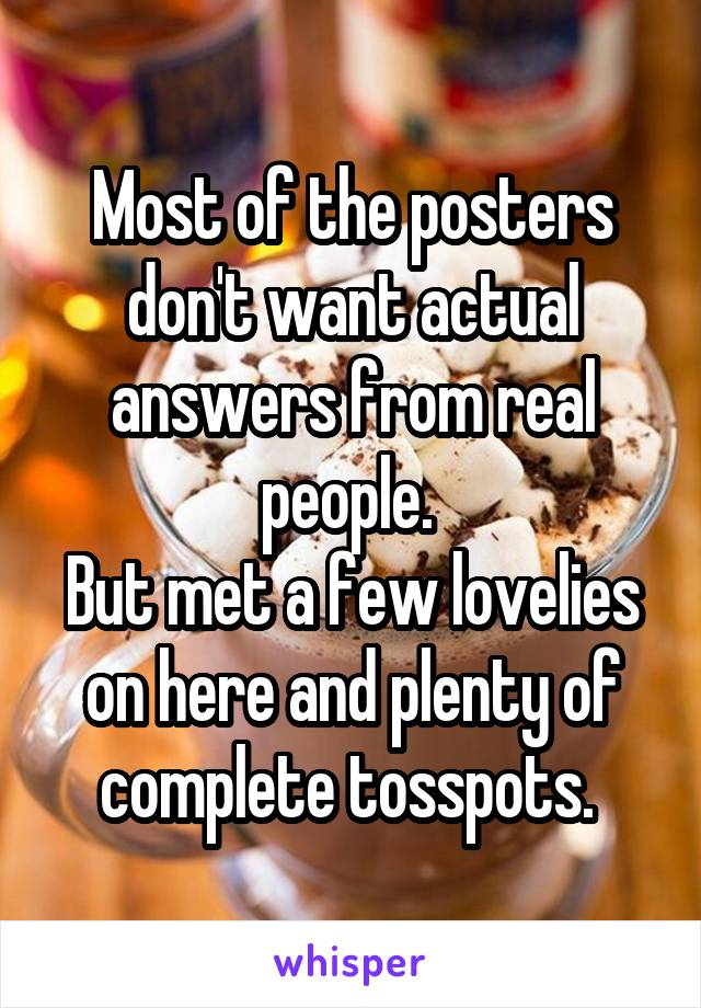 Most of the posters don't want actual answers from real people. 
But met a few lovelies on here and plenty of complete tosspots. 