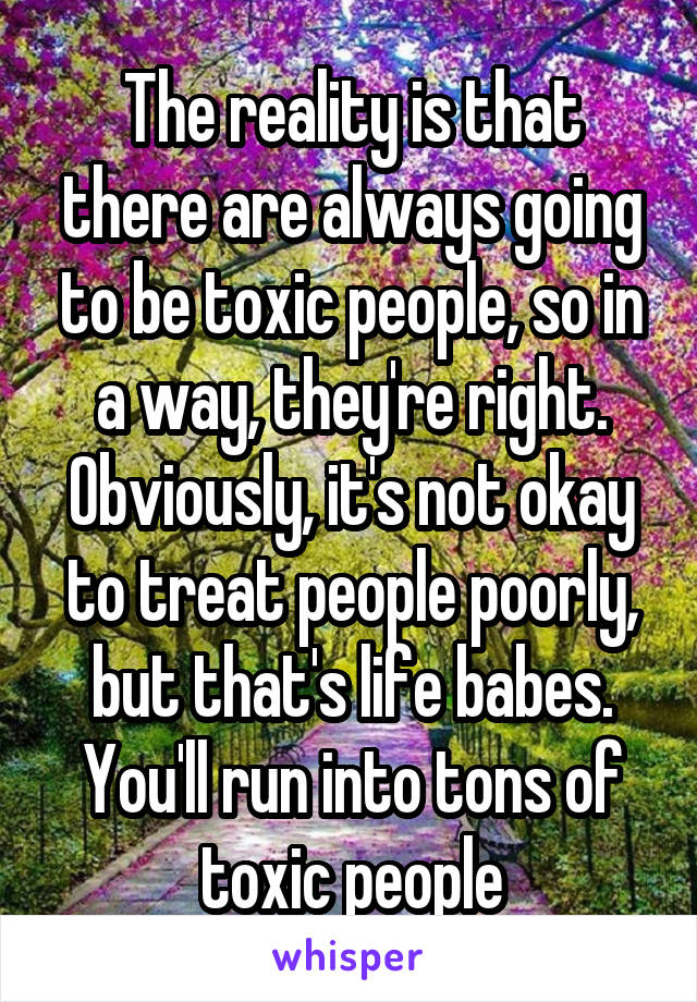 The reality is that there are always going to be toxic people, so in a way, they're right. Obviously, it's not okay to treat people poorly, but that's life babes. You'll run into tons of toxic people