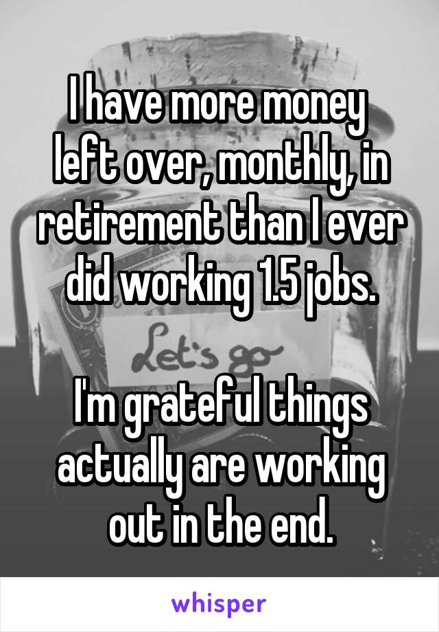 I have more money 
left over, monthly, in retirement than I ever did working 1.5 jobs.

I'm grateful things actually are working out in the end.