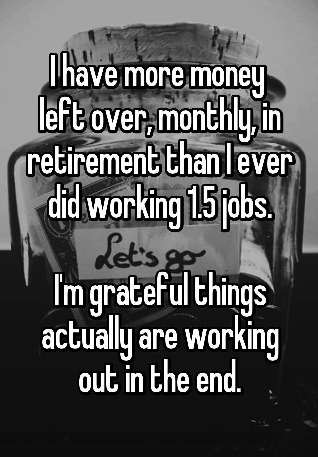 I have more money 
left over, monthly, in retirement than I ever did working 1.5 jobs.

I'm grateful things actually are working out in the end.