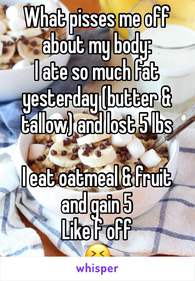 What pisses me off about my body:
I ate so much fat yesterday (butter & tallow) and lost 5 lbs

I eat oatmeal & fruit 
and gain 5 
Like f off
😆