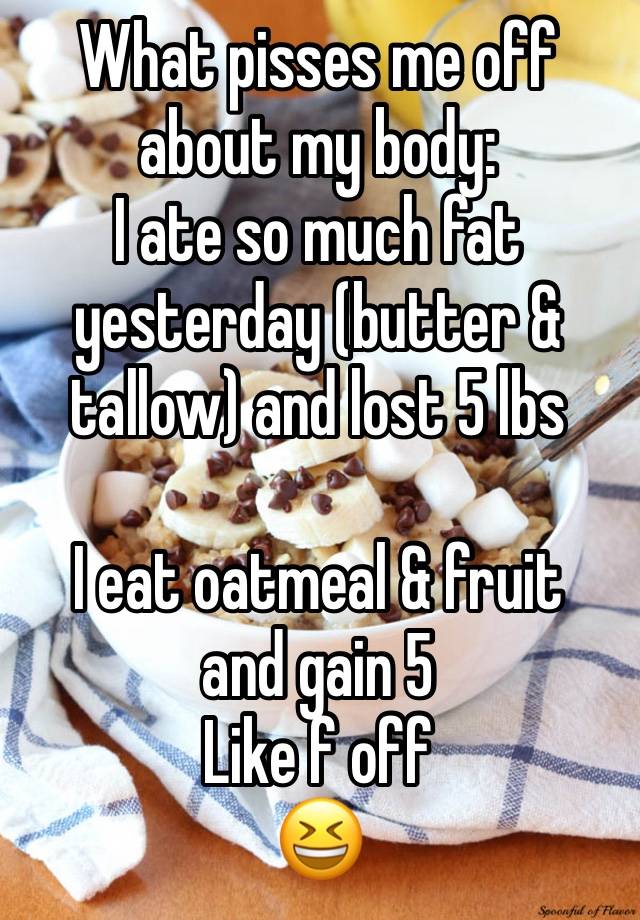 What pisses me off about my body:
I ate so much fat yesterday (butter & tallow) and lost 5 lbs

I eat oatmeal & fruit 
and gain 5 
Like f off
😆