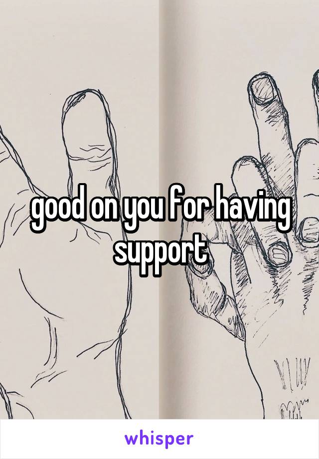 good on you for having support