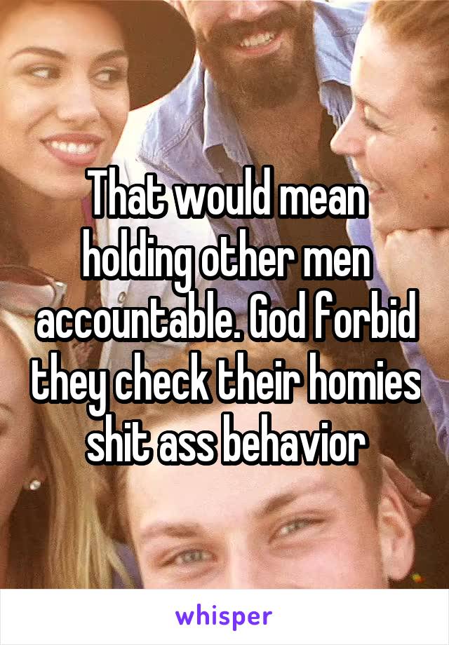 That would mean holding other men accountable. God forbid they check their homies shit ass behavior