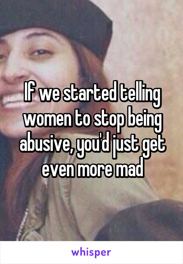 If we started telling women to stop being abusive, you'd just get even more mad