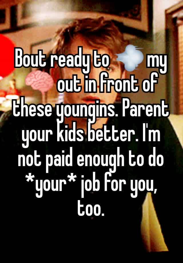 Bout ready to 💨 my 🧠 out in front of these youngins. Parent your kids better. I'm not paid enough to do *your* job for you, too.