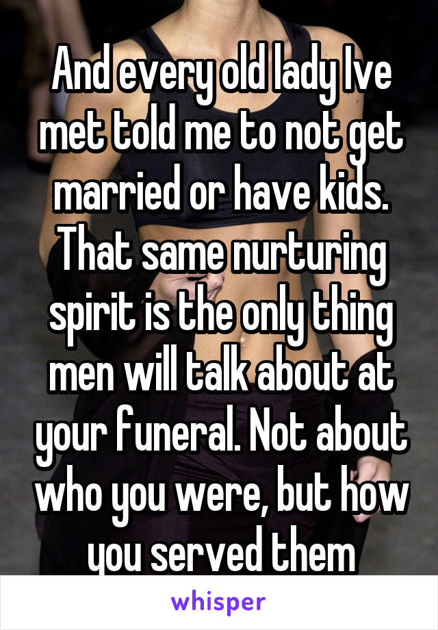And every old lady Ive met told me to not get married or have kids. That same nurturing spirit is the only thing men will talk about at your funeral. Not about who you were, but how you served them