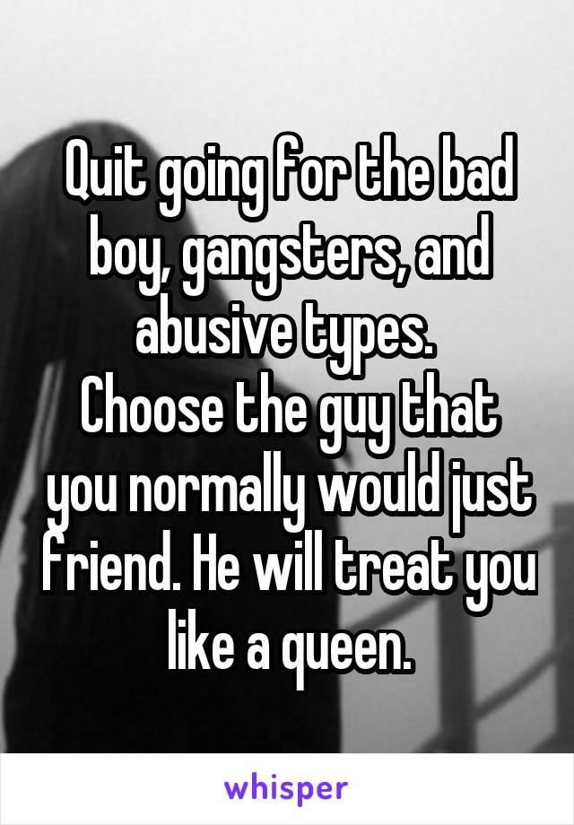 Quit going for the bad boy, gangsters, and abusive types. 
Choose the guy that you normally would just friend. He will treat you like a queen.