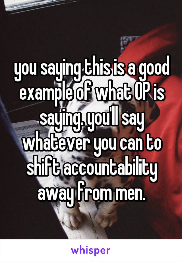 you saying this is a good example of what OP is saying. you'll say whatever you can to shift accountability away from men.