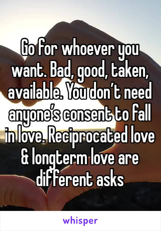 Go for whoever you want. Bad, good, taken, available. You don’t need anyone’s consent to fall in love. Reciprocated love & longterm love are different asks