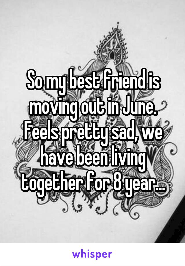 So my best friend is moving out in June. Feels pretty sad, we have been living together for 8 year...