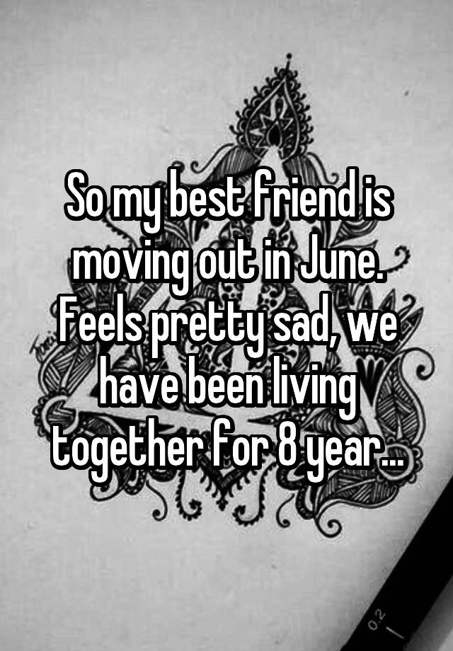 So my best friend is moving out in June. Feels pretty sad, we have been living together for 8 year...