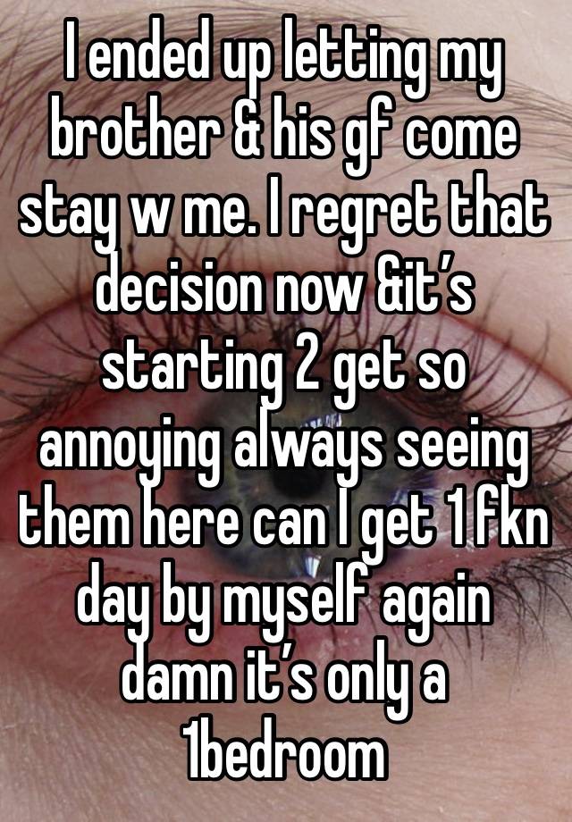 I ended up letting my brother & his gf come stay w me. I regret that decision now &it’s starting 2 get so annoying always seeing them here can I get 1 fkn day by myself again damn it’s only a 1bedroom