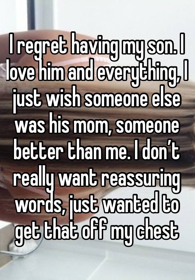 I regret having my son. I love him and everything, I just wish someone else was his mom, someone better than me. I don’t really want reassuring words, just wanted to get that off my chest