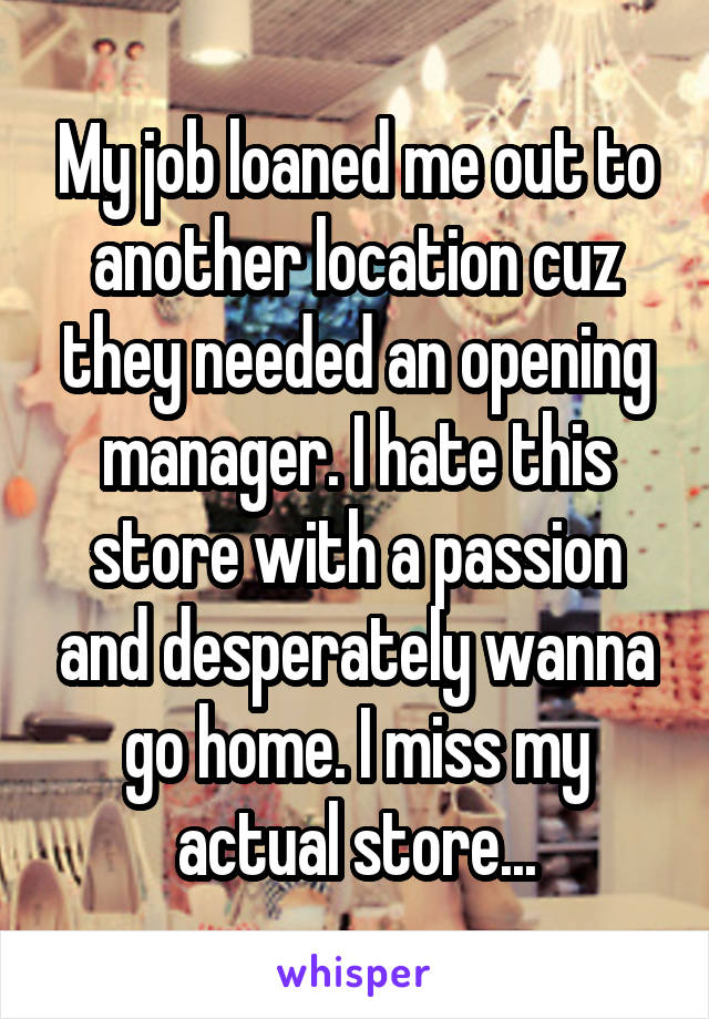 My job loaned me out to another location cuz they needed an opening manager. I hate this store with a passion and desperately wanna go home. I miss my actual store...