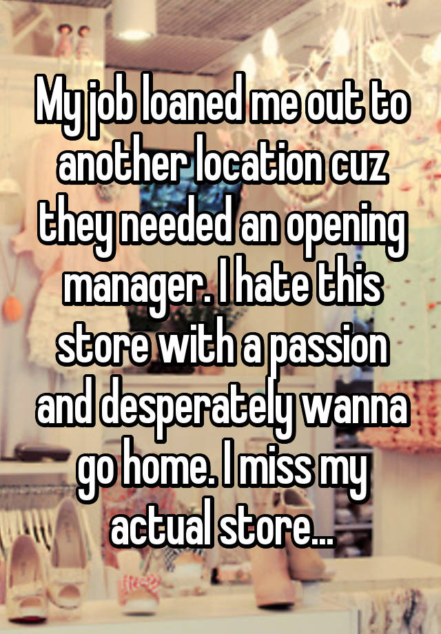 My job loaned me out to another location cuz they needed an opening manager. I hate this store with a passion and desperately wanna go home. I miss my actual store...