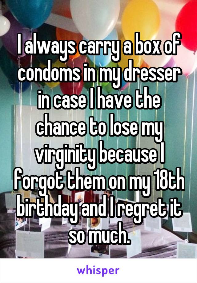 I always carry a box of condoms in my dresser in case I have the chance to lose my virginity because I forgot them on my 18th birthday and I regret it so much.