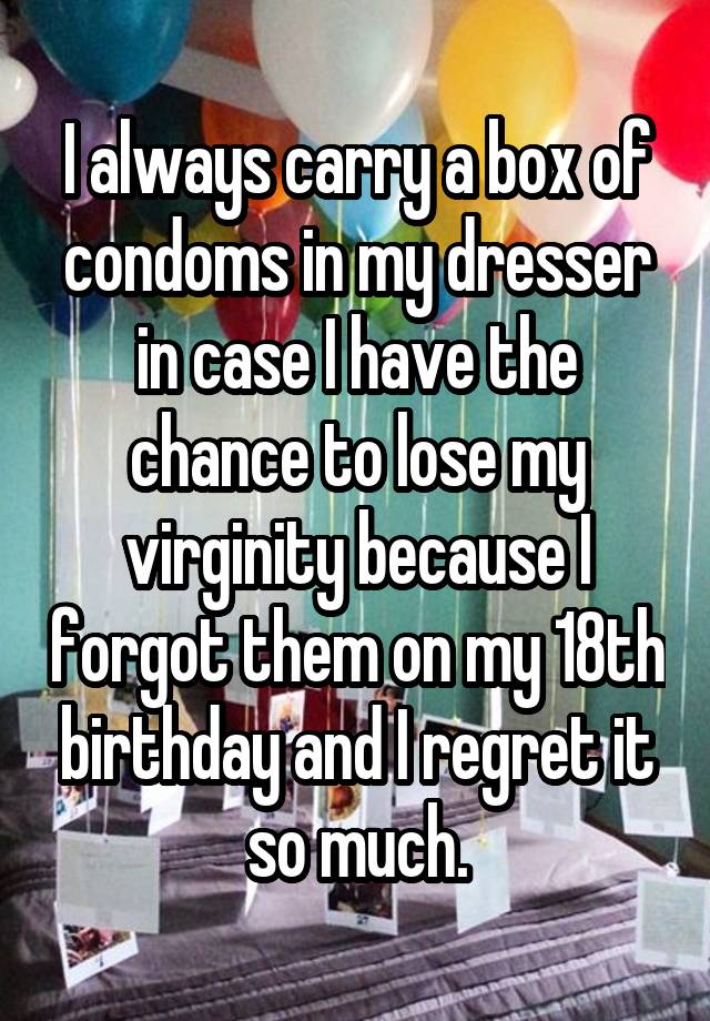 I always carry a box of condoms in my dresser in case I have the chance to lose my virginity because I forgot them on my 18th birthday and I regret it so much.