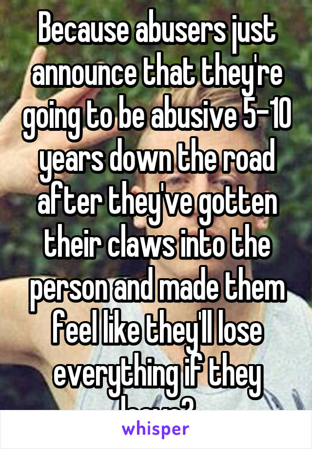 Because abusers just announce that they're going to be abusive 5-10 years down the road after they've gotten their claws into the person and made them feel like they'll lose everything if they leave?