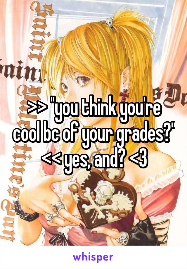 >> "you think you're cool bc of your grades?" << yes, and? <3