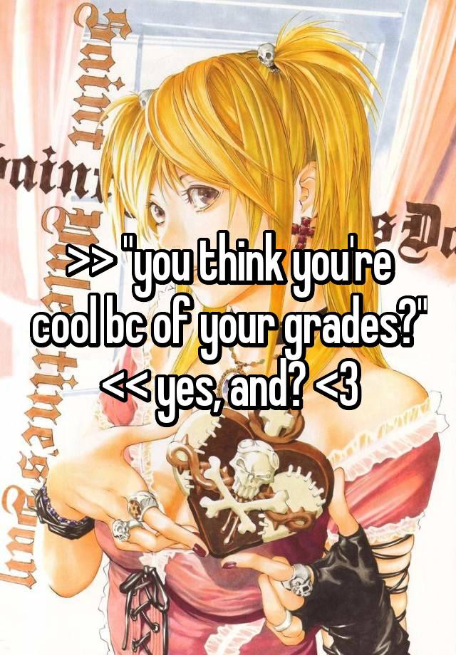 >> "you think you're cool bc of your grades?" << yes, and? <3