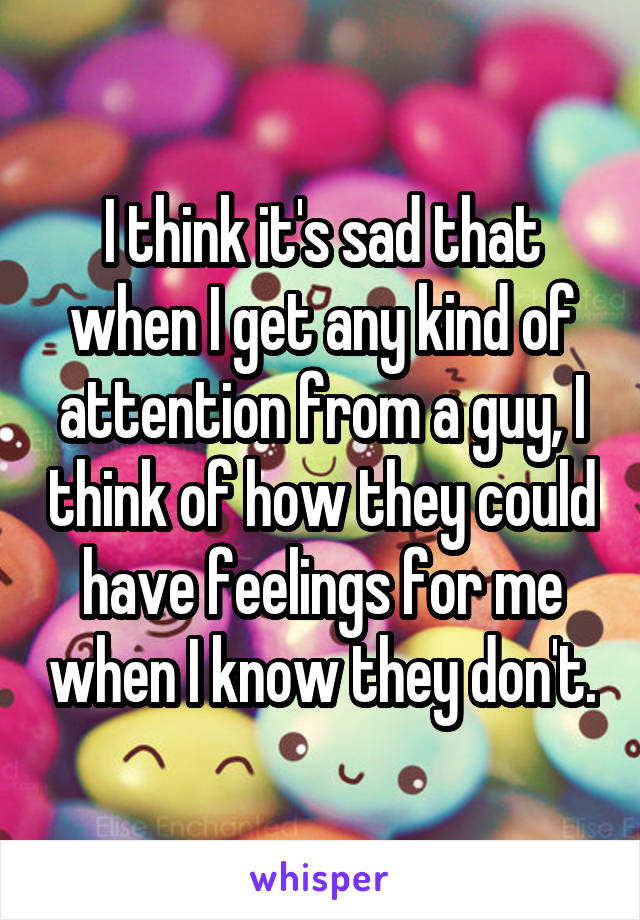 I think it's sad that when I get any kind of attention from a guy, I think of how they could have feelings for me when I know they don't.