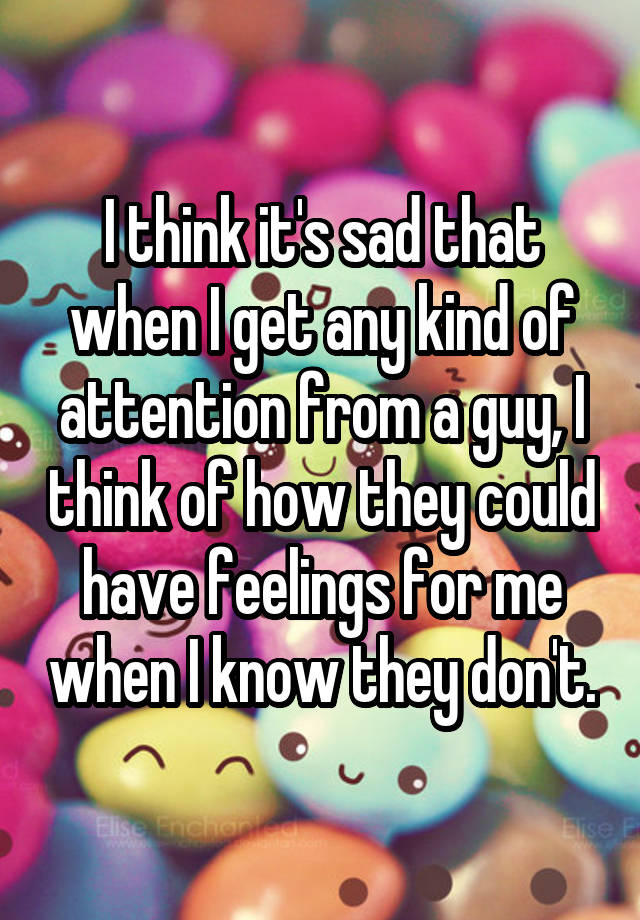 I think it's sad that when I get any kind of attention from a guy, I think of how they could have feelings for me when I know they don't.