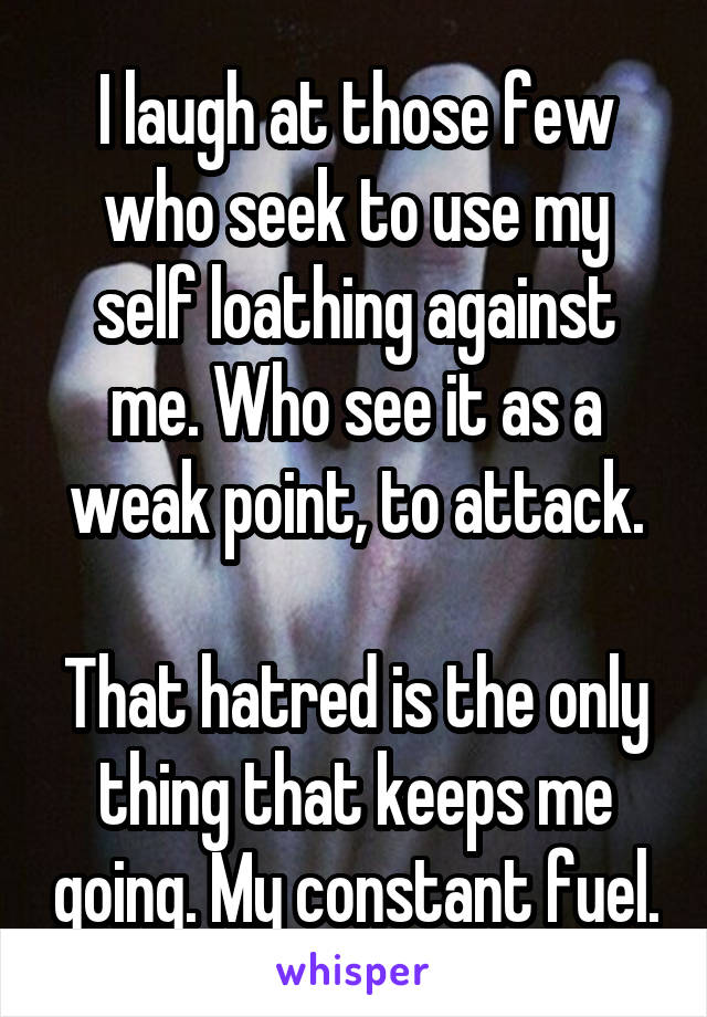 I laugh at those few who seek to use my self loathing against me. Who see it as a weak point, to attack.

That hatred is the only thing that keeps me going. My constant fuel.