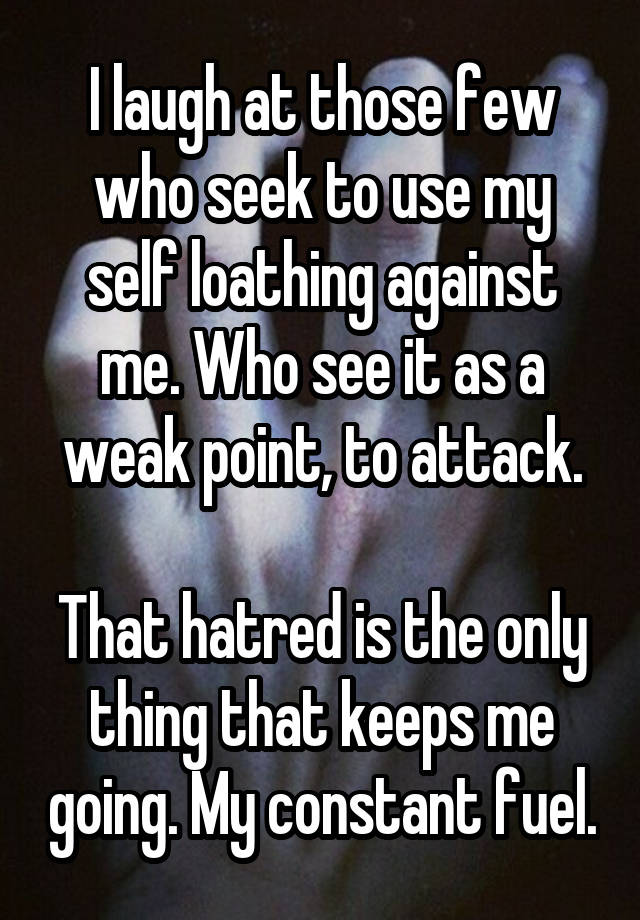 I laugh at those few who seek to use my self loathing against me. Who see it as a weak point, to attack.

That hatred is the only thing that keeps me going. My constant fuel.