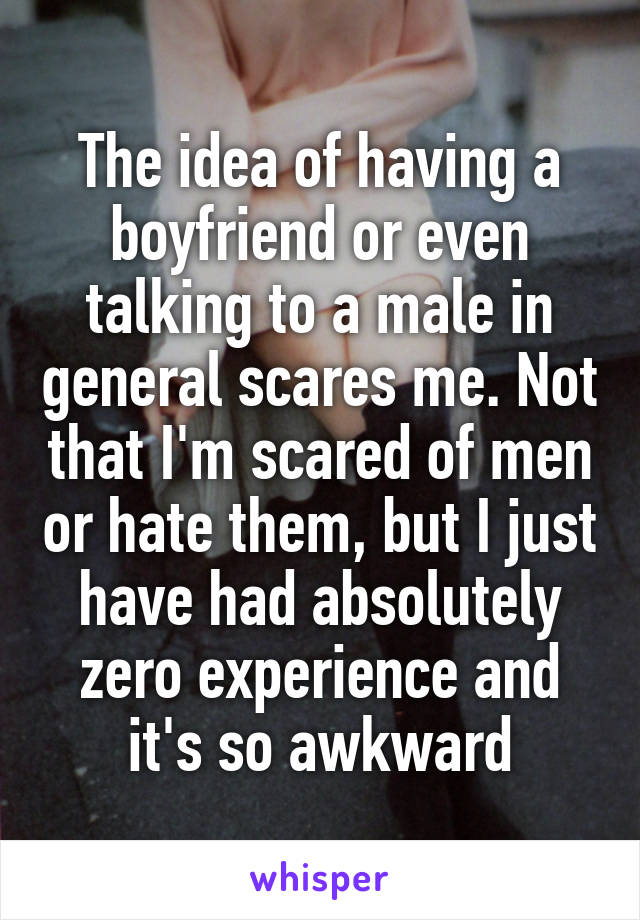 The idea of having a boyfriend or even talking to a male in general scares me. Not that I'm scared of men or hate them, but I just have had absolutely zero experience and it's so awkward