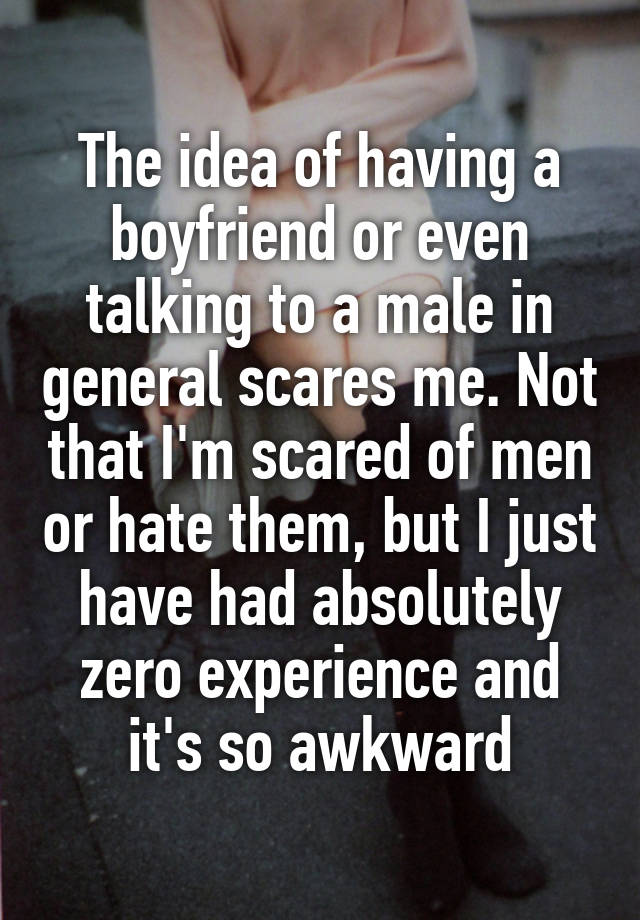 The idea of having a boyfriend or even talking to a male in general scares me. Not that I'm scared of men or hate them, but I just have had absolutely zero experience and it's so awkward