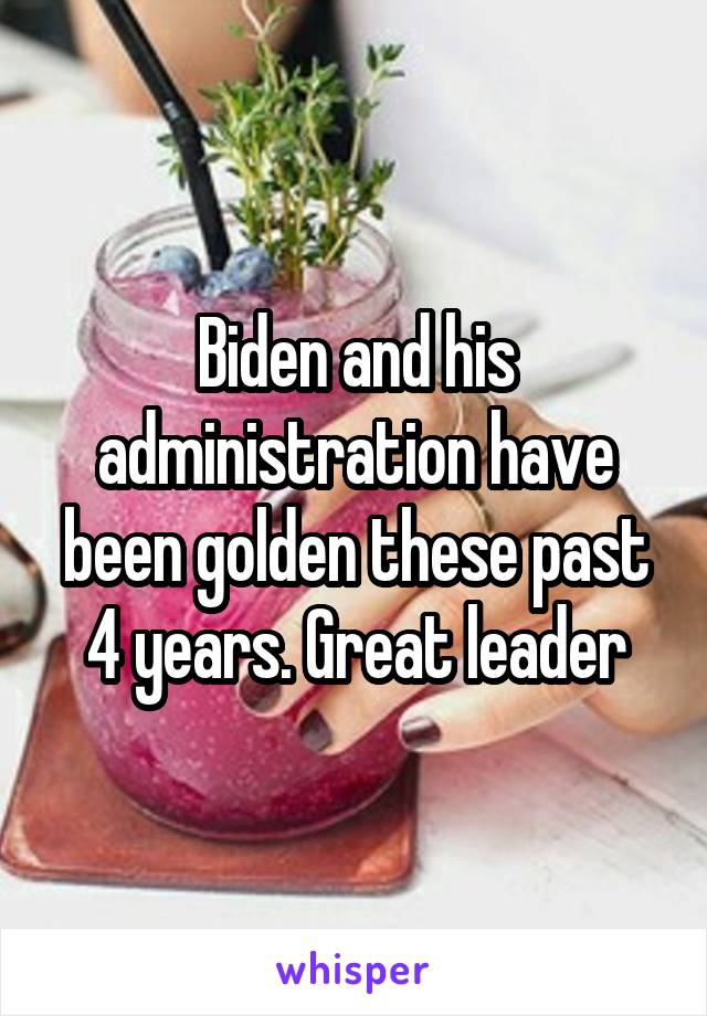 Biden and his administration have been golden these past 4 years. Great leader