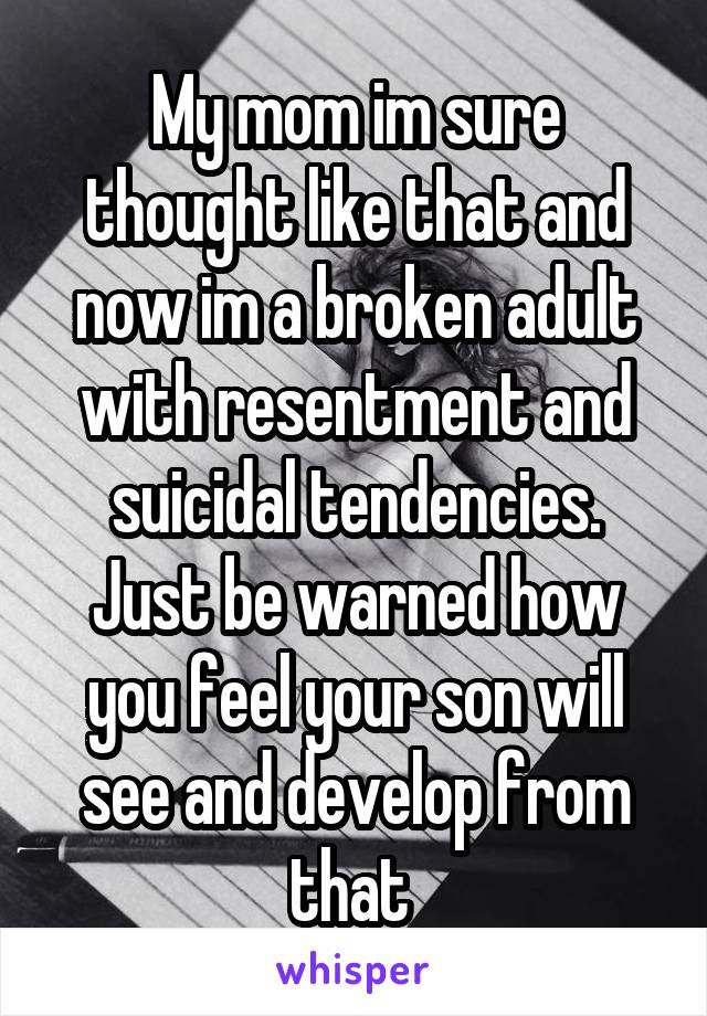 My mom im sure thought like that and now im a broken adult with resentment and suicidal tendencies. Just be warned how you feel your son will see and develop from that 