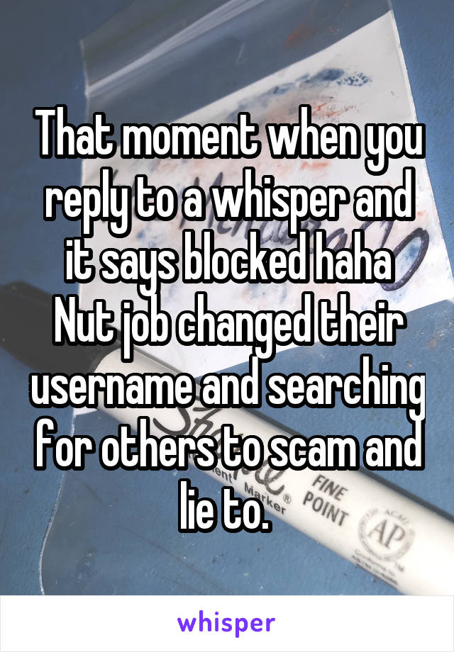 That moment when you reply to a whisper and it says blocked haha
Nut job changed their username and searching for others to scam and lie to. 