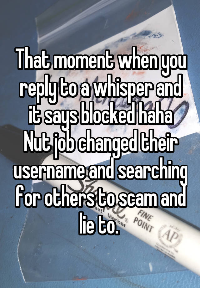 That moment when you reply to a whisper and it says blocked haha
Nut job changed their username and searching for others to scam and lie to. 