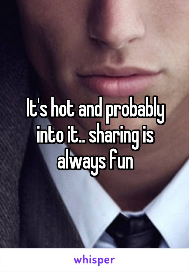 It's hot and probably into it.. sharing is always fun